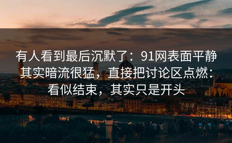 有人看到最后沉默了：91网表面平静其实暗流很猛，直接把讨论区点燃：看似结束，其实只是开头