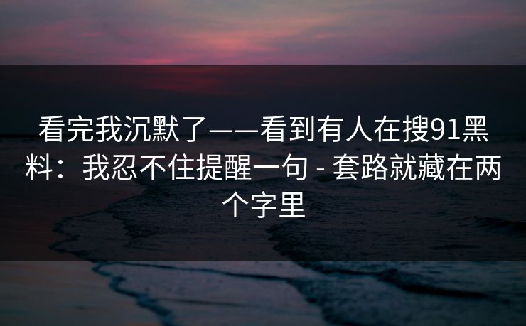 看完我沉默了——看到有人在搜91黑料：我忍不住提醒一句 - 套路就藏在两个字里
