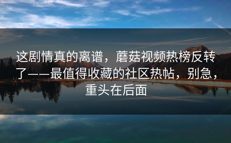 这剧情真的离谱，蘑菇视频热榜反转了——最值得收藏的社区热帖，别急，重头在后面
