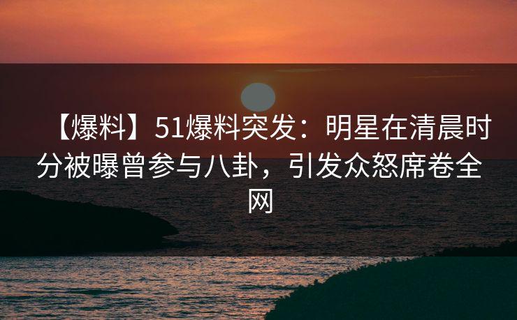 【爆料】51爆料突发：明星在清晨时分被曝曾参与八卦，引发众怒席卷全网