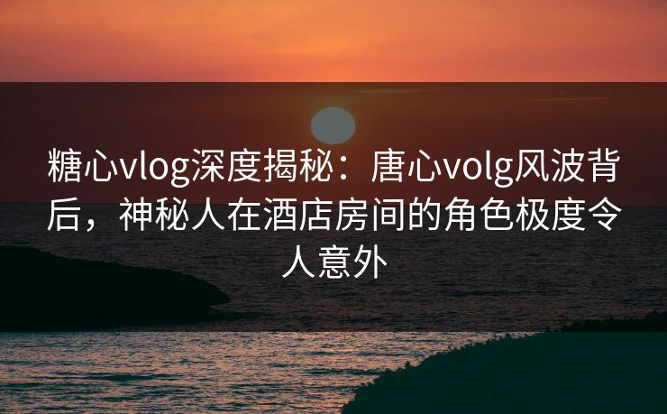 糖心vlog深度揭秘：唐心volg风波背后，神秘人在酒店房间的角色极度令人意外