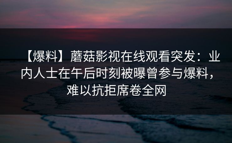 【爆料】蘑菇影视在线观看突发：业内人士在午后时刻被曝曾参与爆料，难以抗拒席卷全网
