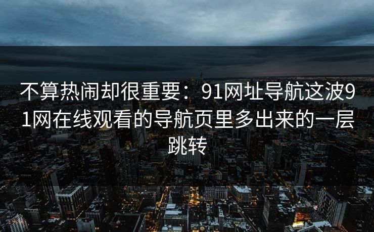 不算热闹却很重要：91网址导航这波91网在线观看的导航页里多出来的一层跳转
