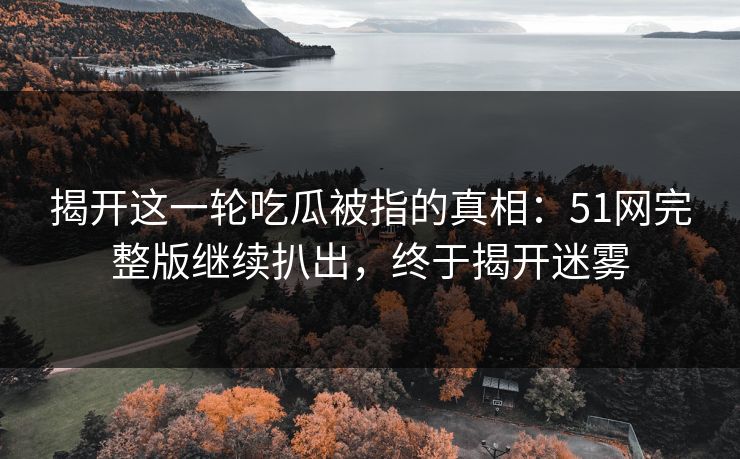 揭开这一轮吃瓜被指的真相：51网完整版继续扒出，终于揭开迷雾