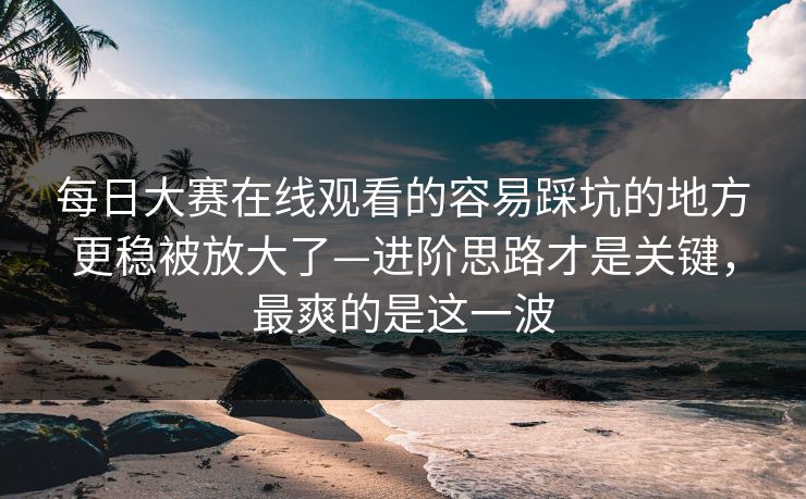 每日大赛在线观看的容易踩坑的地方更稳被放大了—进阶思路才是关键，最爽的是这一波