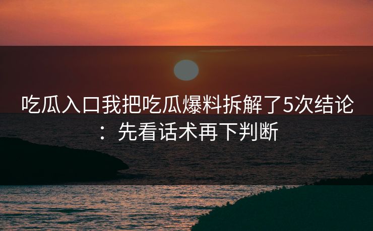吃瓜入口我把吃瓜爆料拆解了5次结论：先看话术再下判断