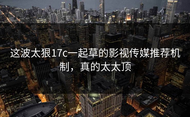 这波太狠17c一起草的影视传媒推荐机制，真的太太顶