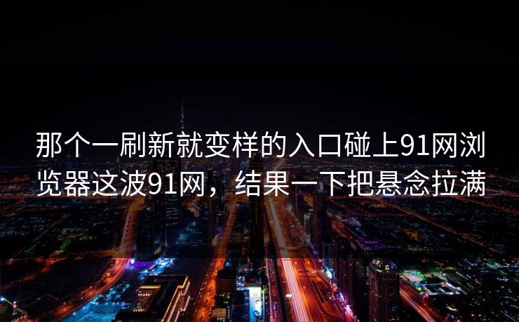那个一刷新就变样的入口碰上91网浏览器这波91网，结果一下把悬念拉满