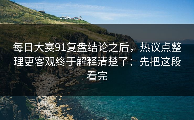 每日大赛91复盘结论之后，热议点整理更客观终于解释清楚了：先把这段看完