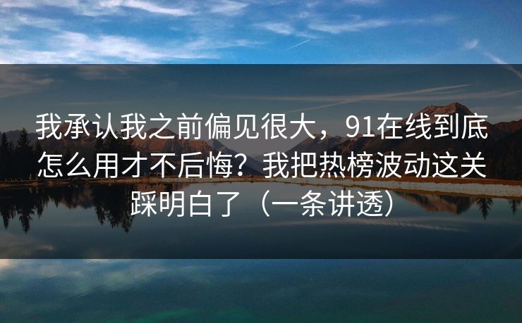 我承认我之前偏见很大，91在线到底怎么用才不后悔？我把热榜波动这关踩明白了（一条讲透）