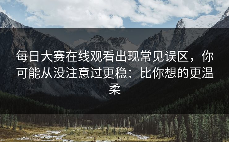 每日大赛在线观看出现常见误区，你可能从没注意过更稳：比你想的更温柔