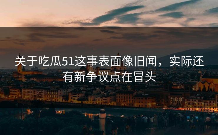 关于吃瓜51这事表面像旧闻，实际还有新争议点在冒头