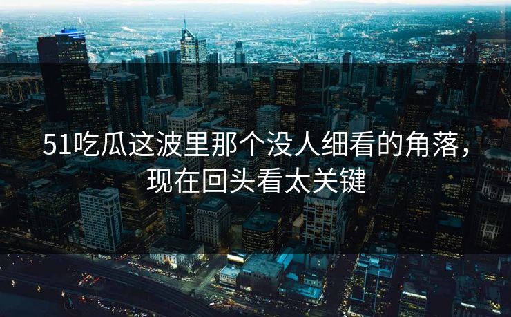 51吃瓜这波里那个没人细看的角落，现在回头看太关键